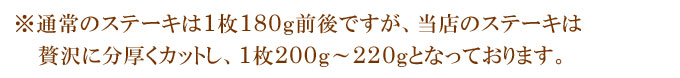 ※通常のステーキは1枚180g前後ですが、当店のステーキは贅沢に分厚くカットし、1枚200g〜220gとなっております。
